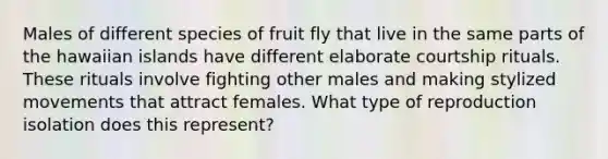 Males of different species of fruit fly that live in the same parts of the hawaiian islands have different elaborate courtship rituals. These rituals involve fighting other males and making stylized movements that attract females. What type of reproduction isolation does this represent?