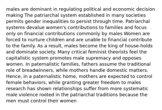 males are dominant in regulating political and economic decision making The patriarchal system established in many societies permits gender inequalities to persist through time. Patriarchal systems devalue women's contributions to families and focus only on financial contributions commonly by males Women are forced to nurture children and are unable to financial contribute to the family. As a result, males become the king of house-holds and dominate society. Many critical feminist theorists feel the capitalistic system promotes male supremacy and opposes women. In paternalistic families, fathers assume the traditional role of breadwinners, while mothers handle domestic matters. Hence, in a paternalistic home, mothers are expected to control female behaviors, while granting greater freedom to males research has shown relationships suffer from more systematic male violence rooted in the patriarchal traditions because the men must control their women