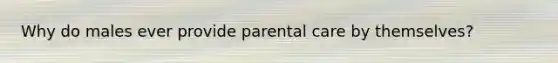 Why do males ever provide parental care by themselves?