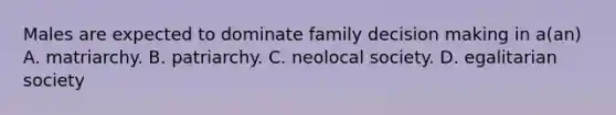 Males are expected to dominate family decision making in a(an) A. matriarchy. B. patriarchy. C. neolocal society. D. egalitarian society