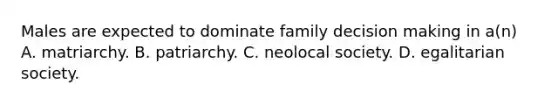 Males are expected to dominate family decision making in a(n) A. matriarchy. B. patriarchy. C. neolocal society. D. egalitarian society.