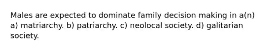 Males are expected to dominate family decision making in a(n) a) matriarchy. b) patriarchy. c) neolocal society. d) galitarian society.