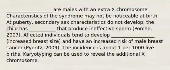 ___________________ are males with an extra X chromosome. Characteristics of the syndrome may not be noticeable at birth. At puberty, secondary sex characteristics do not develop; the child has ___________ that produce ineffective sperm (Porche, 2007). Affected individuals tend to develop __________________ (increased breast size) and have an increased risk of male breast cancer (Pyeritz, 2009). The incidence is about 1 per 1000 live births. Karyotyping can be used to reveal the additional X chromosome.