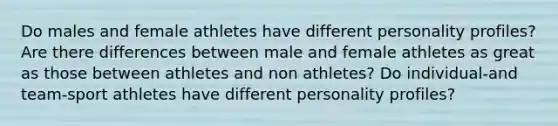 Do males and female athletes have different personality profiles? Are there differences between male and female athletes as great as those between athletes and non athletes? Do individual-and team-sport athletes have different personality profiles?