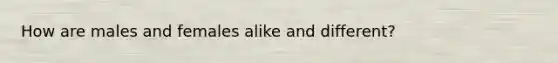 How are males and females alike and different?