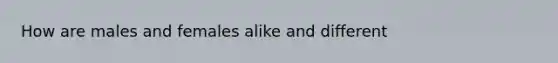 How are males and females alike and different