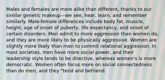 Males and females are more alike than different, thanks to our similar genetic makeup—we see, hear, learn, and remember similarly. Male-female differences include body fat, muscle, height, age of onset of puberty, life expectancy, and onset of certain disorders. Men admit to more aggression than women do, and they are more likely to be physically aggressive. Women are slightly more likely than men to commit relational aggression. In most societies, men have more social power, and their leadership style tends to be directive, whereas women's is more democratic. Women often focus more on social connectedness than do men, and they "tend and befriend.