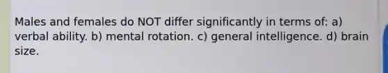 Males and females do NOT differ significantly in terms of: a) verbal ability. b) mental rotation. c) general intelligence. d) brain size.