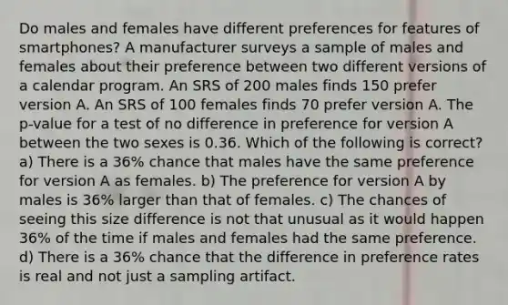 Do males and females have different preferences for features of smartphones? A manufacturer surveys a sample of males and females about their preference between two different versions of a calendar program. An SRS of 200 males finds 150 prefer version A. An SRS of 100 females finds 70 prefer version A. The p-value for a test of no difference in preference for version A between the two sexes is 0.36. Which of the following is correct? a) There is a 36% chance that males have the same preference for version A as females. b) The preference for version A by males is 36% larger than that of females. c) The chances of seeing this size difference is not that unusual as it would happen 36% of the time if males and females had the same preference. d) There is a 36% chance that the difference in preference rates is real and not just a sampling artifact.