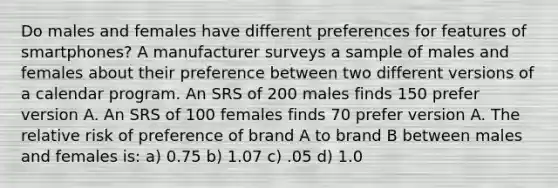 Do males and females have different preferences for features of smartphones? A manufacturer surveys a sample of males and females about their preference between two different versions of a calendar program. An SRS of 200 males finds 150 prefer version A. An SRS of 100 females finds 70 prefer version A. The relative risk of preference of brand A to brand B between males and females is: a) 0.75 b) 1.07 c) .05 d) 1.0