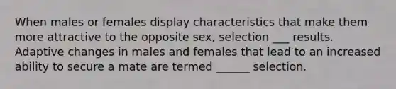 When males or females display characteristics that make them more attractive to the opposite sex, selection ___ results. Adaptive changes in males and females that lead to an increased ability to secure a mate are termed ______ selection.