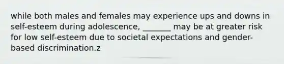 while both males and females may experience ups and downs in self-esteem during adolescence, _______ may be at greater risk for low self-esteem due to societal expectations and gender-based discrimination.z