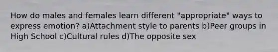 How do males and females learn different "appropriate" ways to express emotion? a)Attachment style to parents b)Peer groups in High School c)Cultural rules d)The opposite sex
