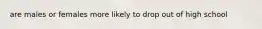 are males or females more likely to drop out of high school