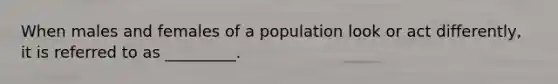 When males and females of a population look or act differently, it is referred to as _________.