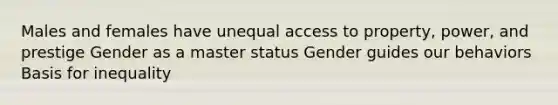 Males and females have unequal access to property, power, and prestige Gender as a master status Gender guides our behaviors Basis for inequality