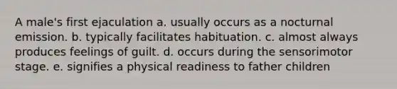 A male's first ejaculation a. usually occurs as a nocturnal emission. b. typically facilitates habituation. c. almost always produces feelings of guilt. d. occurs during the sensorimotor stage. e. signifies a physical readiness to father children