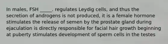 In males, FSH _____. regulates Leydig cells, and thus the secretion of androgens is not produced, it is a female hormone stimulates the release of semen by the prostate gland during ejaculation is directly responsible for facial hair growth beginning at puberty stimulates development of sperm cells in the testes