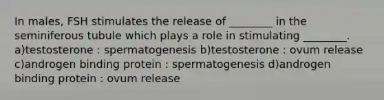 In males, FSH stimulates the release of ________ in the seminiferous tubule which plays a role in stimulating ________. a)testosterone : spermatogenesis b)testosterone : ovum release c)androgen binding protein : spermatogenesis d)androgen binding protein : ovum release