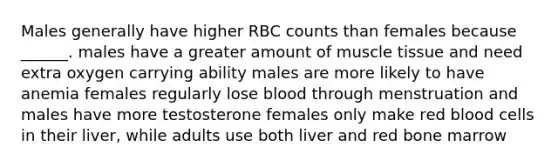 Males generally have higher RBC counts than females because ______. males have a greater amount of muscle tissue and need extra oxygen carrying ability males are more likely to have anemia females regularly lose blood through menstruation and males have more testosterone females only make red blood cells in their liver, while adults use both liver and red bone marrow