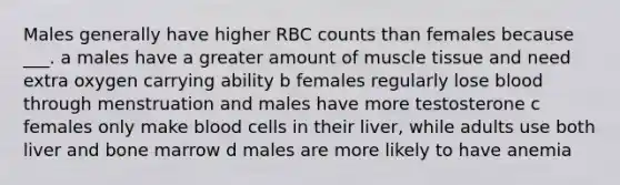 Males generally have higher RBC counts than females because ___. a males have a greater amount of muscle tissue and need extra oxygen carrying ability b females regularly lose blood through menstruation and males have more testosterone c females only make blood cells in their liver, while adults use both liver and bone marrow d males are more likely to have anemia