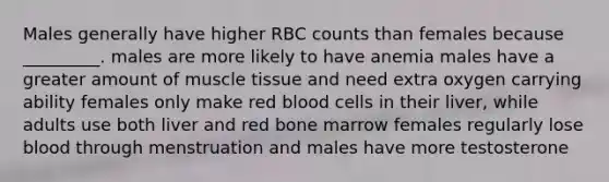 Males generally have higher RBC counts than females because _________. males are more likely to have anemia males have a greater amount of muscle tissue and need extra oxygen carrying ability females only make red blood cells in their liver, while adults use both liver and red bone marrow females regularly lose blood through menstruation and males have more testosterone