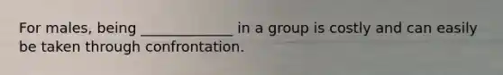 For males, being _____________ in a group is costly and can easily be taken through confrontation.