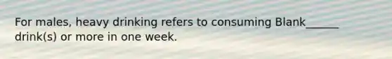 For males, heavy drinking refers to consuming Blank______ drink(s) or more in one week.