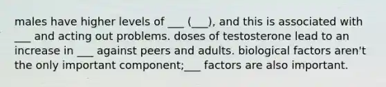 males have higher levels of ___ (___), and this is associated with ___ and acting out problems. doses of testosterone lead to an increase in ___ against peers and adults. biological factors aren't the only important component;___ factors are also important.