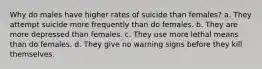 Why do males have higher rates of suicide than females? a. They attempt suicide more frequently than do females. b. They are more depressed than females. c. They use more lethal means than do females. d. They give no warning signs before they kill themselves.