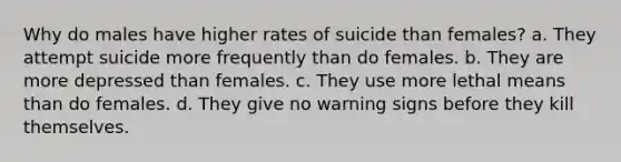 Why do males have higher rates of suicide than females? a. They attempt suicide more frequently than do females. b. They are more depressed than females. c. They use more lethal means than do females. d. They give no warning signs before they kill themselves.