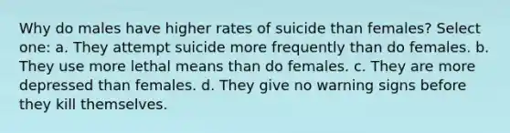 Why do males have higher rates of suicide than females? Select one: a. They attempt suicide more frequently than do females. b. They use more lethal means than do females. c. They are more depressed than females. d. They give no warning signs before they kill themselves.