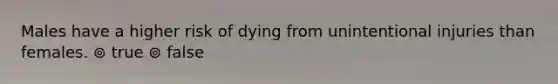 Males have a higher risk of dying from unintentional injuries than females. ⊚ true ⊚ false