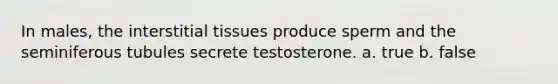 In males, the interstitial tissues produce sperm and the seminiferous tubules secrete testosterone. a. true b. false