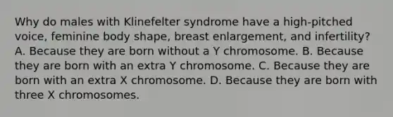 Why do males with Klinefelter syndrome have a high-pitched voice, feminine body shape, breast enlargement, and infertility? A. Because they are born without a Y chromosome. B. Because they are born with an extra Y chromosome. C. Because they are born with an extra X chromosome. D. Because they are born with three X chromosomes.