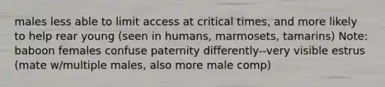 males less able to limit access at critical times, and more likely to help rear young (seen in humans, marmosets, tamarins) Note: baboon females confuse paternity differently--very visible estrus (mate w/multiple males, also more male comp)