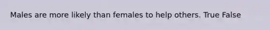 Males are more likely than females to help others. True False