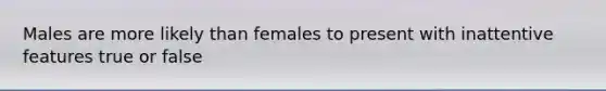 Males are more likely than females to present with inattentive features true or false