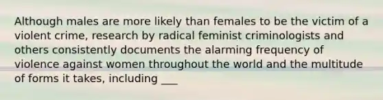 Although males are more likely than females to be the victim of a violent crime, research by radical feminist criminologists and others consistently documents the alarming frequency of violence against women throughout the world and the multitude of forms it takes, including ___