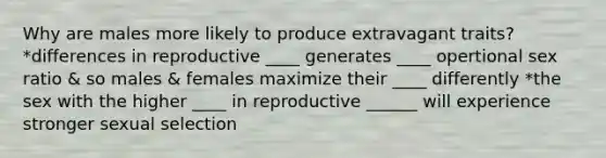 Why are males more likely to produce extravagant traits? *differences in reproductive ____ generates ____ opertional sex ratio & so males & females maximize their ____ differently *the sex with the higher ____ in reproductive ______ will experience stronger sexual selection