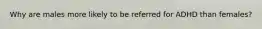 Why are males more likely to be referred for ADHD than females?