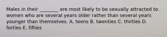 Males in their ________ are most likely to be sexually attracted to women who are several years older rather than several years younger than themselves. A. teens B. twenties C. thirties D. forties E. fifties