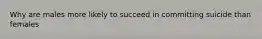 Why are males more likely to succeed in committing suicide than females