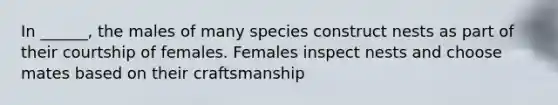 In ______, the males of many species construct nests as part of their courtship of females. Females inspect nests and choose mates based on their craftsmanship