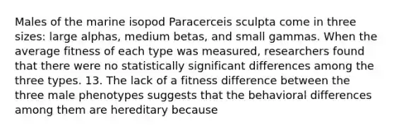 Males of the marine isopod Paracerceis sculpta come in three sizes: large alphas, medium betas, and small gammas. When the average fitness of each type was measured, researchers found that there were no statistically significant differences among the three types. 13. The lack of a fitness difference between the three male phenotypes suggests that the behavioral differences among them are hereditary because