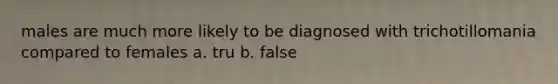 males are much more likely to be diagnosed with trichotillomania compared to females a. tru b. false