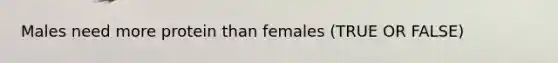 Males need more protein than females (TRUE OR FALSE)