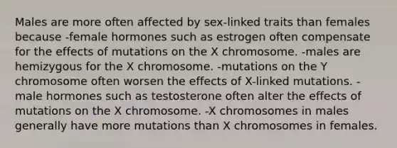 Males are more often affected by sex-linked traits than females because -female hormones such as estrogen often compensate for the effects of mutations on the X chromosome. -males are hemizygous for the X chromosome. -mutations on the Y chromosome often worsen the effects of X-linked mutations. -male hormones such as testosterone often alter the effects of mutations on the X chromosome. -X chromosomes in males generally have more mutations than X chromosomes in females.