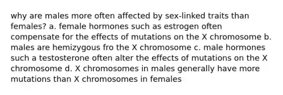 why are males more often affected by sex-linked traits than females? a. female hormones such as estrogen often compensate for the effects of mutations on the X chromosome b. males are hemizygous fro the X chromosome c. male hormones such a testosterone often alter the effects of mutations on the X chromosome d. X chromosomes in males generally have more mutations than X chromosomes in females