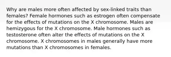 Why are males more often affected by sex-linked traits than females? Female hormones such as estrogen often compensate for the effects of mutations on the X chromosome. Males are hemizygous for the X chromosome. Male hormones such as testosterone often alter the effects of mutations on the X chromosome. X chromosomes in males generally have more mutations than X chromosomes in females.